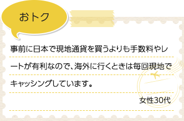 おトク 事前に日本で現地通貨を買うよりも手数料やレートが有利なので、海外に行くときは毎回現地でキャッシングしています。 女性30代