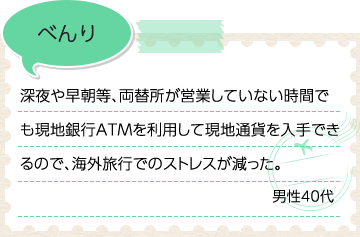 べんり 深夜や早朝等、両替所が営業していない時間でも現地銀行ATMを利用して現地通貨を入手できるので、海外旅行でのストレスが減った。男性40代