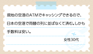 現地の空港のATMでキャッシングできるので、日本の空港で両替の列に並ばなくて済む。しかも手数料は安い。 女性30代