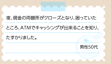 夜、現金の両替所がクローズとなり、困っていたところ、ATMでキャッシングが出来ることを知り、たすかりました。 男性50代
