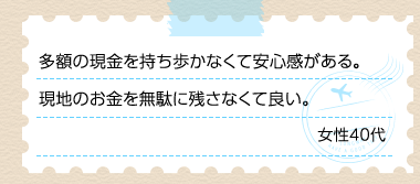 多額の現金を持ち歩かなくて安心感がある。現地のお金を無駄に残さなくて良い。 女性40代