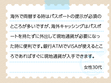 海外で両替する時はパスポートの提示が必須のところが多いですが、海外キャッシングはパスポートを持たずに外出して現地通貨が必要になった時に便利です。銀行ATMでVISAが使えるところであればすぐに現地通貨が入手できます。 女性30代