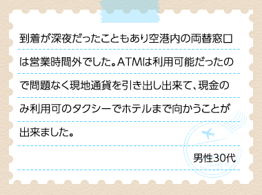 到着が深夜だったこともあり空港内の両替窓口は営業時間外でした。ATMは利用可能だったので問題なく現地通貨を引き出し出来て、現金のみ利用可のタクシーでホテルまで向かうことが出来ました。 男性30代