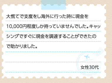 大慌てで支度をし海外に行った時に現金を10,000円程度しか持っていませんでした。キャッシングですぐに現金を調達することができたので助かりました。 女性30代