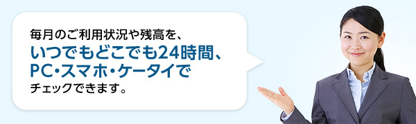毎月のご利用状況や残高を、いつでもどこでも24時間、PC・スマホ・ケータイでチェックできます。