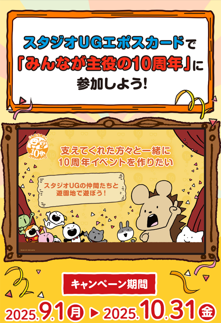 スタジオUGエポスカードで「みんなが主役の10周年」に参加しよう! にしむらゆうじ10th Anniversary 支えてくれた方々と一緒に10周年イベントを作り上げたい スタジオUGの仲間たちと遊園地で交流大作戦 キャンペーン期間 2025.9.1(月)〜 2025.10.31(金)