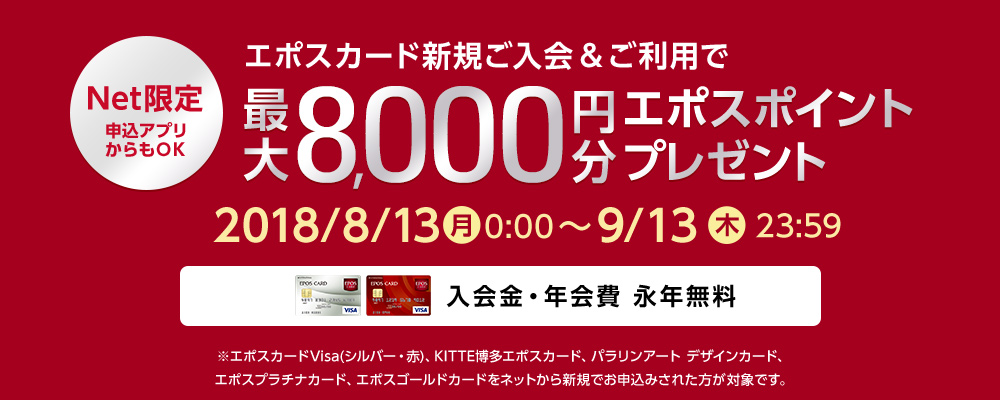 Net限定 申込アプリからもOK エポスカード新規ご入会&ご利用で最大8,000円分プレゼント 2018年8月13日(月)～2018年9月13日(木）23：59 入会金・年会費 永年無料 ※エポスカードVisa（シルバー・赤）、KITTE博多エポスカード、パラリンアート デザインカード、エポスゴールドカード、エポスプラチナカードをネットから新規でお申し込みされたかたが対象です。