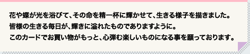 花や蝶が光を浴びて、その命を精一杯に輝かせて、生きる様子を描きました。 皆様の生きる毎日が、輝きに溢れたものでありますように。このカードでお買い物がもっと、心弾む楽しいものになる事を願っております。