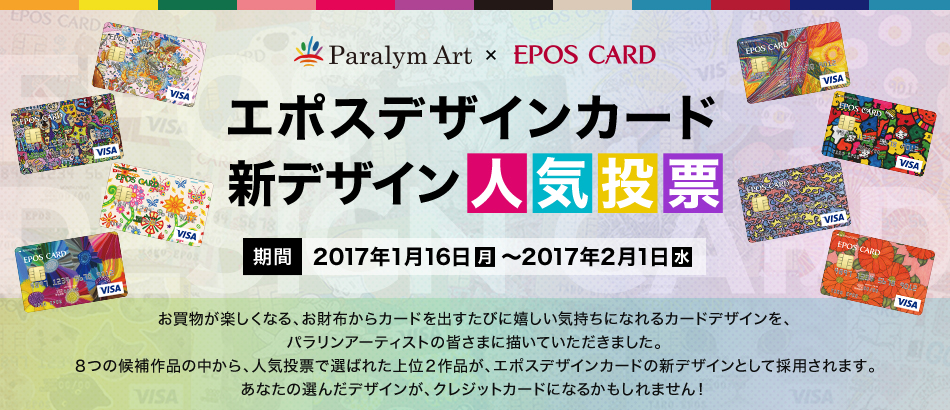 Paralym Art × EPOS CARD エポスデザインカード新デザイン人気投票 期間 2017年1月16日（月）～2017年2月1日（水） お買物が楽しくなる、お財布からカードを出すたびに嬉しい気持ちになれるカードデザインを、パラリンアーティストの皆さまに描いていただきました。8つの候補作品の中から、人気投票で選ばれた上位2作品が、エポスデザインカードの新デザインとして採用されます。あなたの選んだデザインが、クレジットカードになるかもしれません！