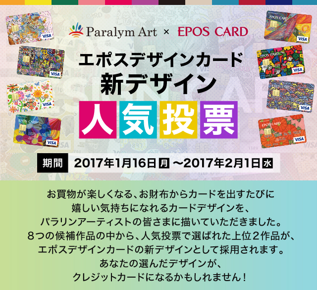 Paralym Art × EPOS CARD エポスデザインカード新デザイン人気投票 期間 2017年1月16日（月）～2017年2月1日（水） お買物が楽しくなる、お財布からカードを出すたびに嬉しい気持ちになれるカードデザインを、パラリンアーティストの皆さまに描いていただきました。8つの候補作品の中から、人気投票で選ばれた上位2作品が、エポスデザインカードの新デザインとして採用されます。あなたの選んだデザインが、クレジットカードになるかもしれません！