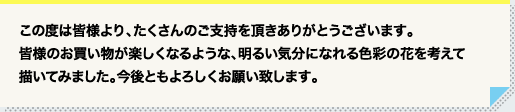 この度は皆様より、たくさんのご支持を頂きありがとうございます。皆様のお買い物が楽しくなるような、明るい気分になれる色彩の花を考えて描いてみました。今後ともよろしくお願い致します。