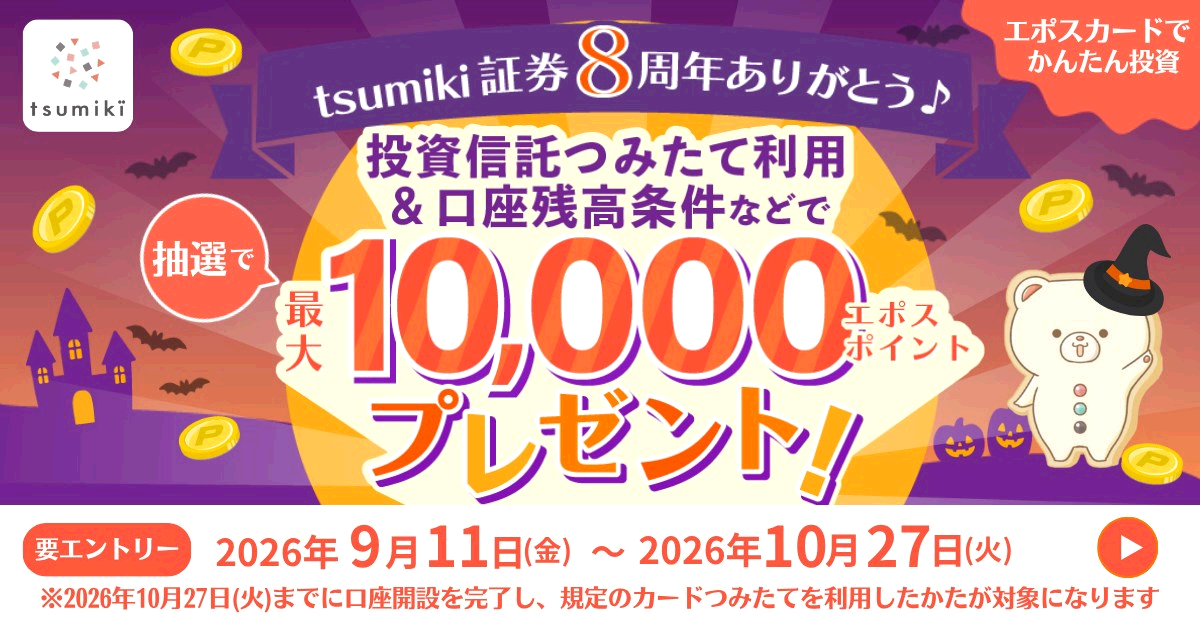 tsumiki エポスカードで簡単投資 tsumiki証券8周年ありがとう♪ 抽選で投資つみたて利用&口座残高条件などで 最大10,000エポスポイントプレゼント! 要エントリー2026年9月11日(金)〜2026年10月27日(火) ※2026年10月27日(火)までに口座開設を完了し、既定のカードつみたてを利用したかたが対象になります