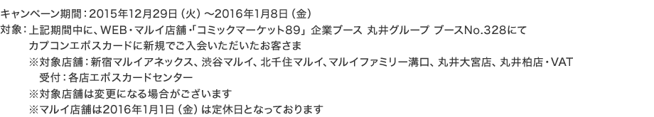 �L�����y�[�����ԁF2015�N12��29���i�΁j�`2016�N1��8���i���j �ΏہF��L���Ԓ��ɁAWEB�E�}���C�X�܁E�u�R�~�b�N�}�[�P�b�g89�v��ƃu�[�X �ۈ�O���[�v �u�[�XNo.328�ɂăJ�v�R���G�|�X�J�[�h�ɐV�K�ł���������������q���� ���ΏۓX�܁F�V�h�}���C�A�l�b�N�X�A�a�J�}���C�A�k��Z�}���C�A�}���C�t�@�~���[�a���A�ۈ��{�X�A�ۈ䔐�X�EVAT ��t�F�e�X�G�|�X�J�[�h�Z���^�[ ���ΏۓX�܂͕ύX�ɂȂ�ꍇ���������܂� ���}���C�X�܂�2016�N1��1���i���j�͒�x���ƂȂ��Ă���܂�