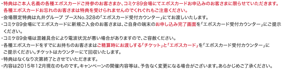 �E���T�͂��{�l���`�̊e��G�|�X�J�[�h�����Q�̂��q���܂��A�R�~�P89���ɂăG�|�X�J�[�h���\���݂̂��q���܂Ɍ��点�Ă��������܂��B
�e��G�|�X�J�[�h���Y��̂��q���܂͓��T���󂯂��܂���̂ł��ꂮ��������ӂ��������B
�E��������T�͊ۈ�O���[�v �u�[�XNo.328�́u�G�|�X�J�[�h��t�J�E���^�[�v�ɂĂ��n���������܂��B
�E�R�~�P89���ɂăG�|�X�J�[�h�ɐV�K������̂��q���܂́A�����g�̒[���̂��\�����݊�����ʂ��u�G�|�X�J�[�h��t�J�E���^�[�v�ɂ��񎦂��������B
�E�R�~�P89���͍��G��ɂ��d�g�󋵂������ꍇ������܂��̂ŁA���e�͂��������B
�E�e��G�|�X�J�[�h�����łɂ������̂��q���܂͂����Z���ɂ��n������u�`�P�b�g�v�Ɓu�G�|�X�J�[�h�v���u�G�|�X�J�[�h��t�J�E���^�[�v��
���񎦂��������B�`�P�b�g�̓J�E���^�[�ɂĉ���������܂��B
�E���T�͂Ȃ��Ȃ莟��I���Ƃ����Ă��������܂��B
�E���e��2015�N12�����݂̂��̂ł��B�L�����y�[���̊J�Ó��e���́A�\���Ȃ��ύX�ɂȂ�ꍇ���������܂��B���炩���߂��������������B