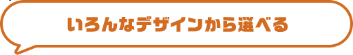 いろんなデザインから選べる