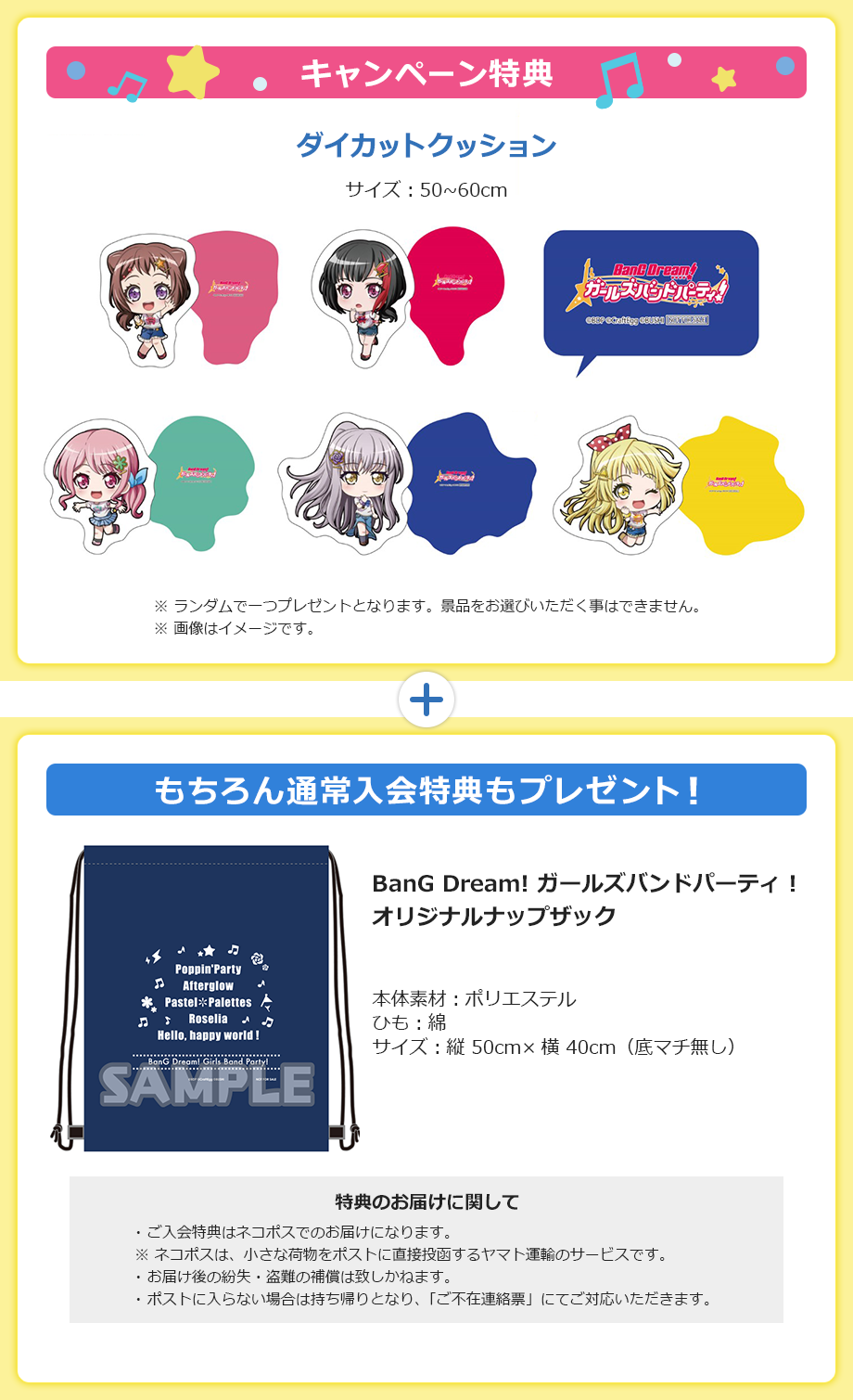 キャンペーン特典 ダイカットクッション サイズ:50~60cm ※ランダムで一つプレゼントとなります。景品をお選びいただく事はできません。※画像はイメージです。もちろん通常入会特典もプレゼント!BanG Dream! ガールズバンドパーティ!オリジナルナップザック 本体素材:ポリエステル ひも:綿 サイズ:縦 50cm×横 40cm(底マチ無し) 特典のお届けに関して ご入会特典はネコポスでのお届けになります。※ネコポスは、小さな荷物をポストに直接投函するヤマト運輸のサービスです。お届け後の紛失・盗難の補償は致しかねます。ポストに入らない場合は持ち帰りとなり、「ご不在連絡票」にてご対応いただきます。