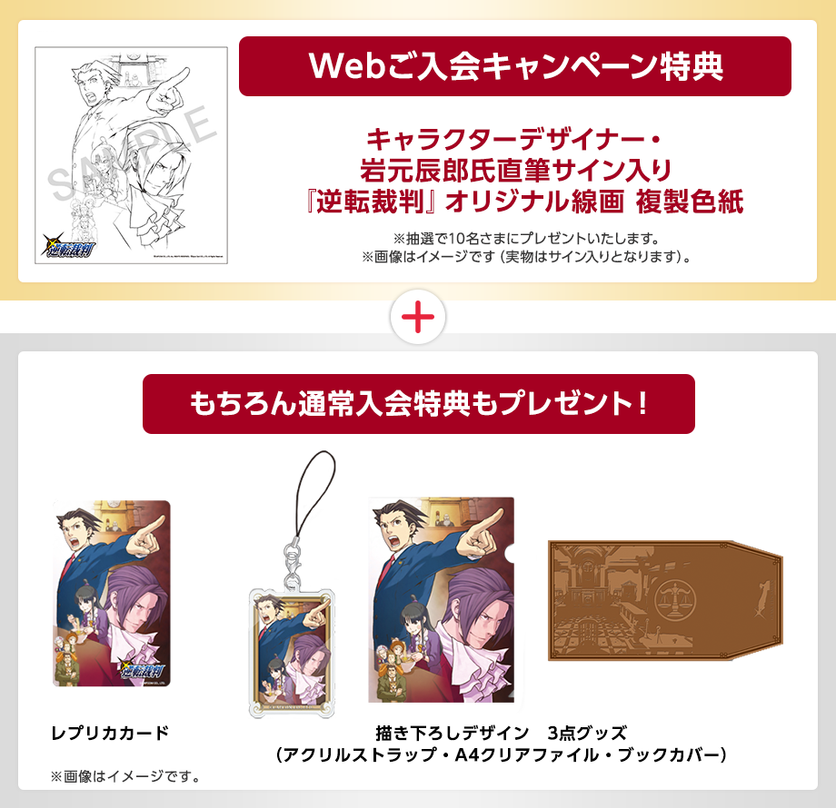 Webご入会キャンペーン特典 『逆転裁判』描き下ろし線画逆転裁判シリーズの代表的イラストレータ・岩元 辰郎氏の描き下ろし線画(複製) ※クッションとクッションカバーのセットです。 ※画像はイメージです。※色紙は複製となります。 もちろん通常入会特典もプレゼント! 新規ご入会いただいたかたにもれなくプレセント! レプリカカードと描き下ろしデザイン3点グッズ ※画像はイメージです。