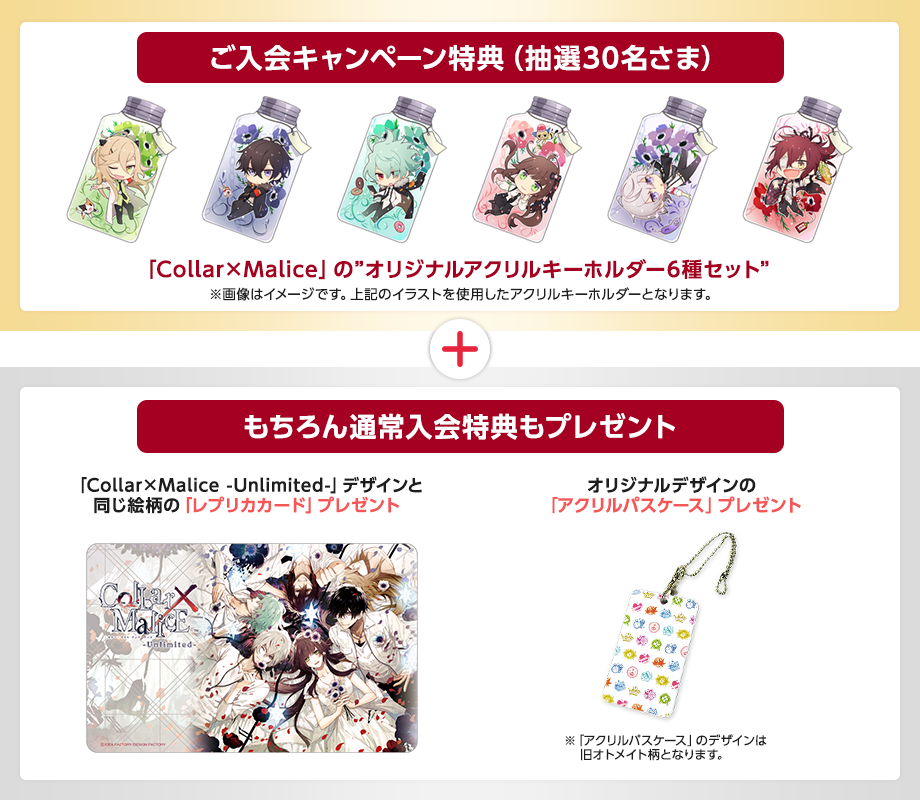 ご入会キャンペーン特典 (抽選30名さま)「Collar×Malice」の”オリジナルキーホルダー6種セット!” もちろん通常入会特典もプレゼント!「Collar×Malice -Unlimited-」デザインと同じ絵柄の「レプリカカード」プレゼント オリジナルデザインの「アクリルパスケース」プレゼント ※「アクリルパスケース」のデザインは旧オトメイト柄となります。