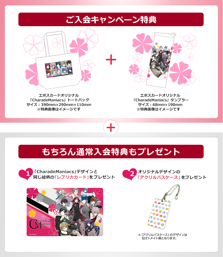 ご入会キャンペーン特典 エポスカードオリジナル「CharadeManiacs」トートバッグ サイズ:390o×290o×110o エポスカードオリジナル「CharadeManiacs」タンブラー サイズ:68o×190o もちろん通常入会特典もプレゼント「CharadeManiacs」デザインと同じ絵柄の「レプリカカード」をプレゼント オリジナルデザインの「アクリルパスケース」をプレゼント ※「アクリルパスケース」のデザインは旧オトメイト柄となります