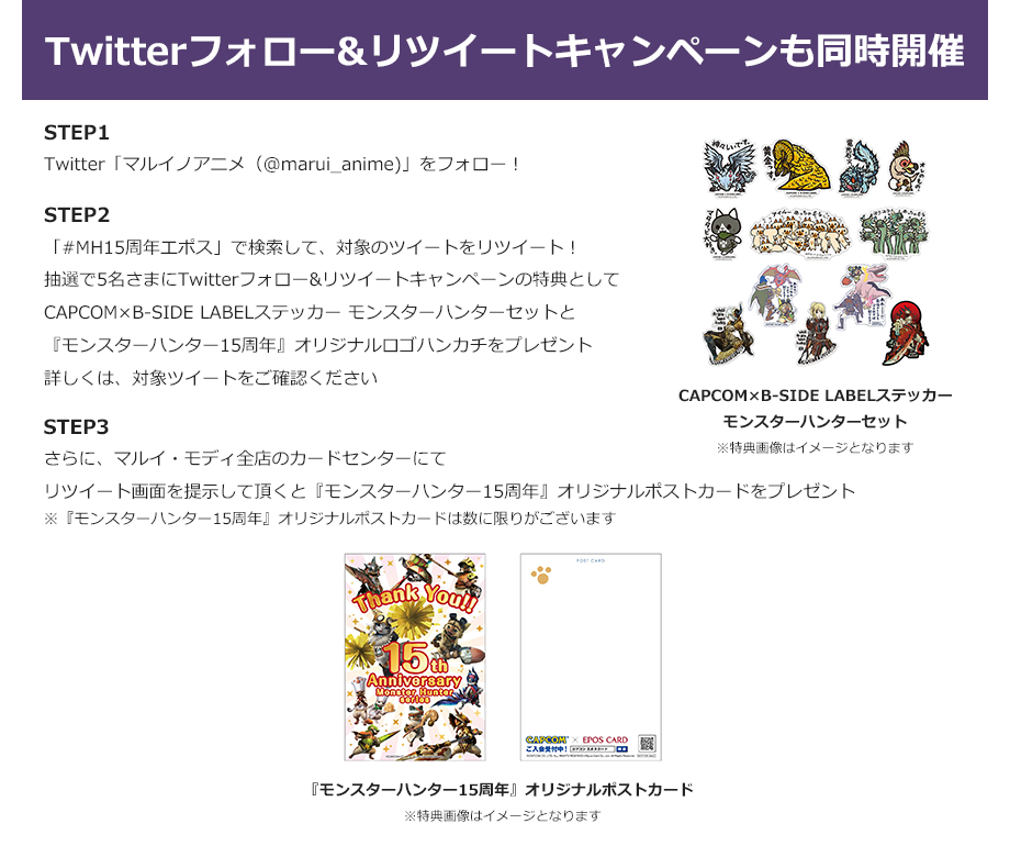 Twitterフォロー&リツイートキャンペーンも同時開催 STEP1:Twitter「マルイノアニメ（@marui_anime)」をフォロー！ STEP2:「#MH15周年エポス」で検索して、対象のツイートをリツイート！抽選で5名さまにTwitterフォロー&リツイートキャンペーンの特典をプレゼント 詳しくは、対象ツイートをご確認ください STEP3:さらに、マルイ・モディ全店のカードセンターにてリツイート画面を提示して頂くとオリジナルポストカードをプレゼント