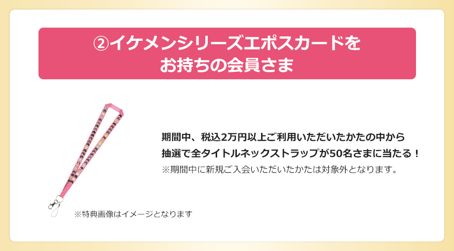 Aイケメンシリーズエポスカードをお持ちの会員さま 期間中、税込2万円以上ご利用いただいたかたの中から抽選で全タイトルネックストラップが50名さまに当たる!※期間中に新規ご入会いただいたかたは対象外となります。