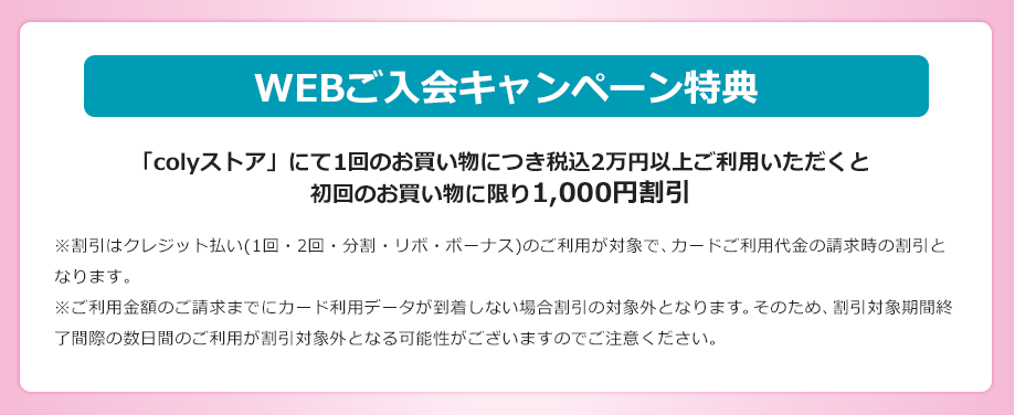 WEBご入会キャンペーン特典 「colyストア」にて1回のお買い物につき税込2万円以上ご利用いただくと初回のお買い物に限り1,000円割引 ※割引はクレジット払い(1回・2回・分割・リボ・ボーナス)のご利用が対象で、カードご利用代金の請求時の割引となります。※ご利用金額のご請求までにカード利用データが到着しない場合割引の対象外となります。そのため、割引対象期間終了間際の数日間のご利用が割引対象外となる可能性がございますのでご注意ください。