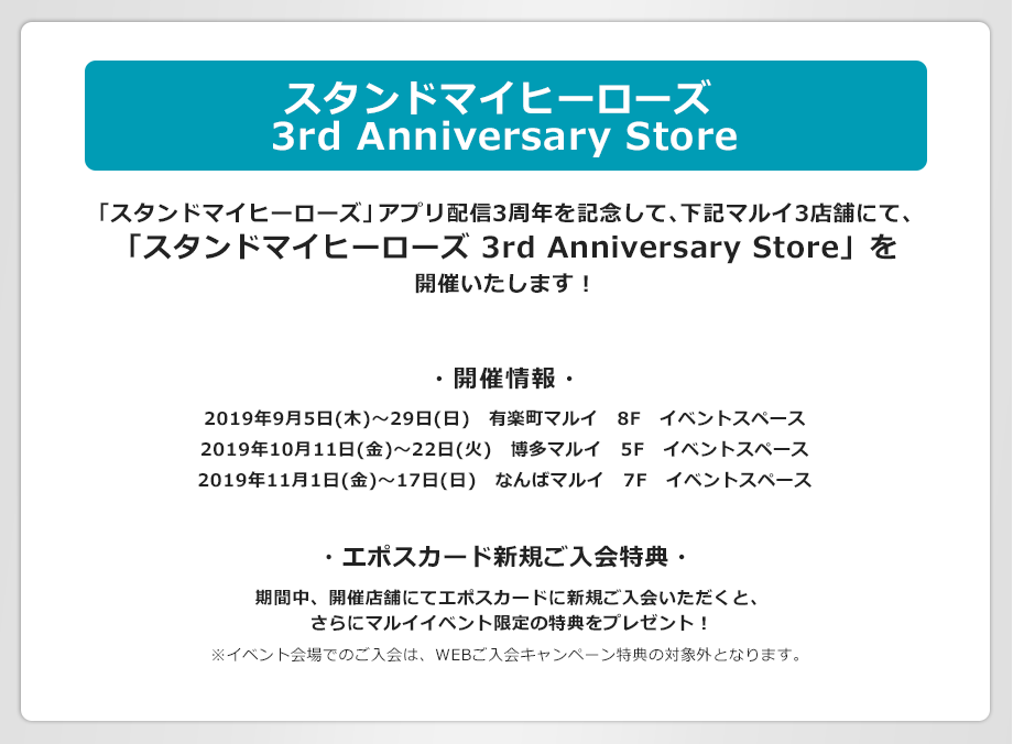 スタンドマイヒーローズ 3rd Anniversary Store 「スタンドマイヒーローズ」アプリ配信3周年を記念して下記マルイ3店舗にて、「スタンドマイヒーローズ 3rd Anniversary Store」を開催いたします! ・開催情報・ 2019年9月5(日木)〜29日(日) 有楽町マルイ 8F イベントスペース 2019年10月11日(金)〜22日(火) 博多マルイ 5F イベントスペース 2019年11月1日(金)〜17日(日) なんばマルイ 7F イベントスペース ・エポスカード新規ご入会特典・ 期間中、開催店舗にてエポスカードに新規ご入会いただくと、さらにマルイイベント限定の特典をプレゼント! ※本キャンペーンのWEBご入会キャンペーン特典と同時に受け取ることはできません。あらかじめご了承ください。