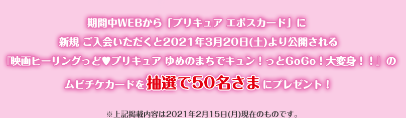 期間中WEBから「プリキュア エポスカード」に新規ご入会いただくと2021年3月20日(土)より公開される『映画ヒーリングっど プリキュア ゆめのまちでキュン!っとGoGo!大変身!!』のムビチケカードを抽選で50名さまにプレゼント! ※上記掲載内容は2021年2月15日(月)現在のものです。