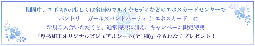 期間中、エポスNetもしくは全国のマルイやモディなどのエポスカードセンターで「バンドリ! ガールズバンドパーティ!
エポスカード」に新規ご入会いただくと、通常特典に加え、キャンペーン限定特典「厚盛加工オリジナルビジュアルシート(全1種)」をもれなくプレゼント!