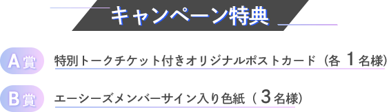 キャンペーン特典 A賞 特別トークチケット付きオリジナルポストカード(各1名様) B賞 エーシーズメンバーサイン入り色紙( 3名様)