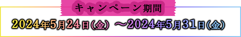 キャンペーン対象期間 2024年5月24日(金)〜2024年5月31日(金)