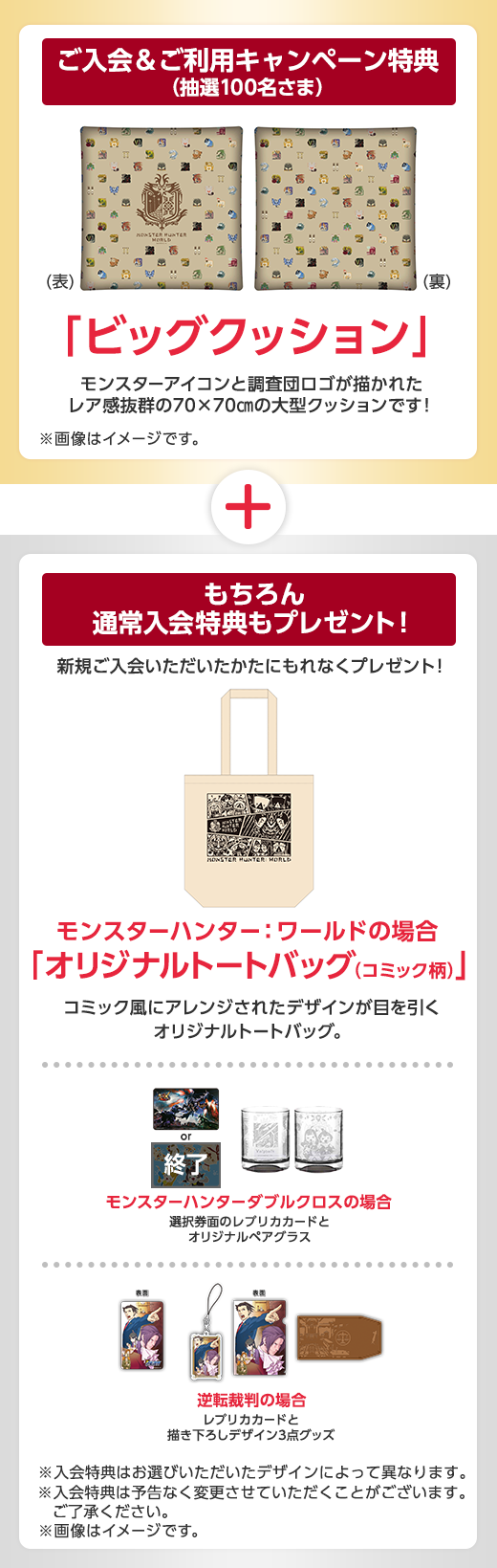 ご入会&ご利用キャンペーン特典(抽選100名さま) ビッグクッション モンスターアイコンと調査団ロゴが描かれたレア感抜群の70×70cmの大型クッションです! ※クッションとクッションカバーのセットです。 ※画像はイメージです。 もちろん通常入会特典もプレゼント! 新規ご入会いただいたかたにもれなくプレセント! モンスターハンター:ワールドの場合「オリジナルトートバッグ(コミック柄)」 コミック風にアレンジされたデザインが目を引くオリジナルトートバッグ。 モンスターハンターダブルクロスの場合 選択券面のレプリカカードとオリジナルペアグラス 逆転裁判の場合 レプリカカードと描き下ろしデザイン3点グッズ ※入会特典はお選びいただいたデザインによって異なります。 ※入会特典は予告なく変更させていただくことがございます。ご了承ください。 ※画像はイメージです。