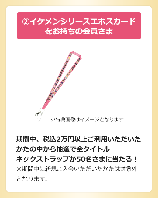 Aイケメンシリーズエポスカードをお持ちの会員さま 期間中、税込2万円以上ご利用いただいたかたの中から抽選で全タイトルネックストラップが50名さまに当たる!※期間中に新規ご入会いただいたかたは対象外となります。