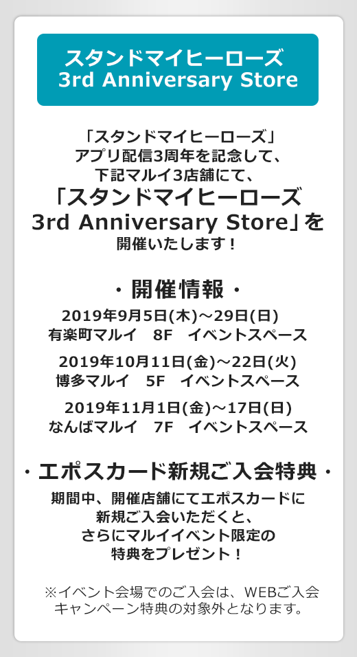 スタンドマイヒーローズ 3rd Anniversary Store 「スタンドマイヒーローズ」アプリ配信3周年を記念して下記マルイ3店舗にて、「スタンドマイヒーローズ 3rd Anniversary Store」を開催いたします! ・開催情報・ 2019年9月5(日木)〜29日(日) 有楽町マルイ 8F イベントスペース 2019年10月11日(金)〜22日(火) 博多マルイ 5F イベントスペース 2019年11月1日(金)〜17日(日) なんばマルイ 7F イベントスペース ・エポスカード新規ご入会特典・ 期間中、開催店舗にてエポスカードに新規ご入会いただくと、さらにマルイイベント限定の特典をプレゼント! ※本キャンペーンのWEBご入会キャンペーン特典と同時に受け取ることはできません。あらかじめご了承ください。