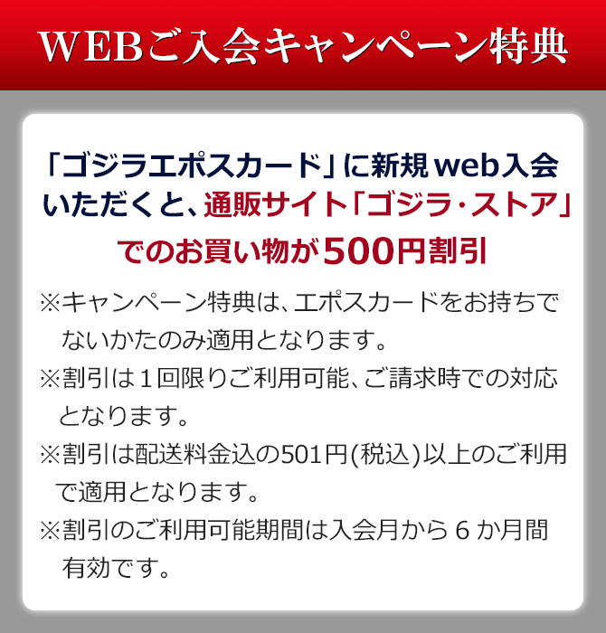 「ゴジラエポスカード」に新規web入会いただくと、通販サイト「ゴジラ・ストア」でのお買い物が500円割引 ※キャンペーン特典は、エポスカードをお持ちでないかたのみ適用となります。 ※割引は1回限りご利用可能、ご請求時での対応となります。 ※割引は配送料金込の501円(税込)以上のご利用で適用となります。 ※割引のご利用可能期間は入会月から6か月間有効です。