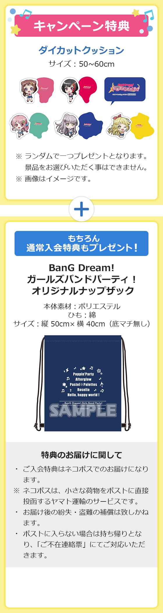 キャンペーン特典 ダイカットクッション サイズ:50~60cm ※ランダムで一つプレゼントとなります。景品をお選びいただく事はできません。※画像はイメージです。もちろん通常入会特典もプレゼント!BanG Dream! ガールズバンドパーティ!オリジナルナップザック 本体素材:ポリエステル ひも:綿 サイズ:縦 50cm×横 40cm(底マチ無し) 特典のお届けに関して ご入会特典はネコポスでのお届けになります。※ネコポスは、小さな荷物をポストに直接投函するヤマト運輸のサービスです。お届け後の紛失・盗難の補償は致しかねます。ポストに入らない場合は持ち帰りとなり、「ご不在連絡票」にてご対応いただきます。