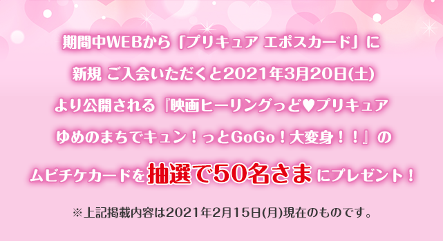 期間中WEBから「プリキュア エポスカード」に新規ご入会いただくと2021年3月20日(土)より公開される『映画ヒーリングっど プリキュア ゆめのまちでキュン!っとGoGo!大変身!!』のムビチケカードを抽選で50名さまにプレゼント! ※上記掲載内容は2021年2月15日(月)現在のものです。
