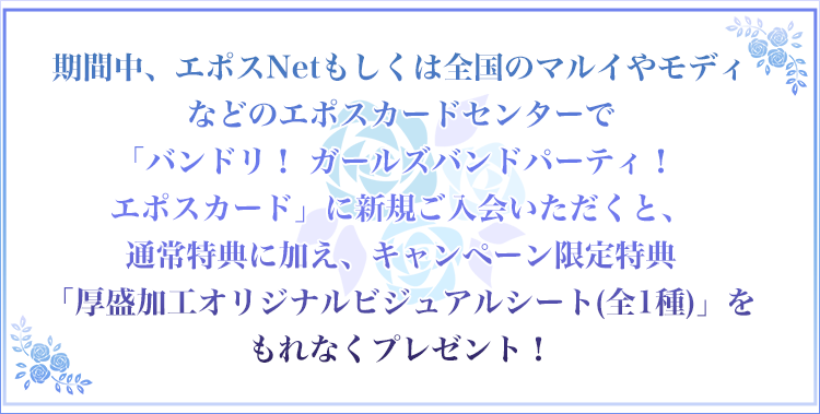 期間中、エポスNetもしくは全国のマルイやモディなどのエポスカードセンターで「バンドリ! ガールズバンドパーティ!
エポスカード」に新規ご入会いただくと、通常特典に加え、キャンペーン限定特典「厚盛加工オリジナルビジュアルシート(全1種)」をもれなくプレゼント!