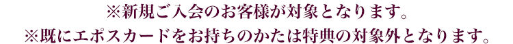 ※新規ご入会のお客様が対象となります。※既にエポスカードをお持ちのかたは特典の対象外となります。