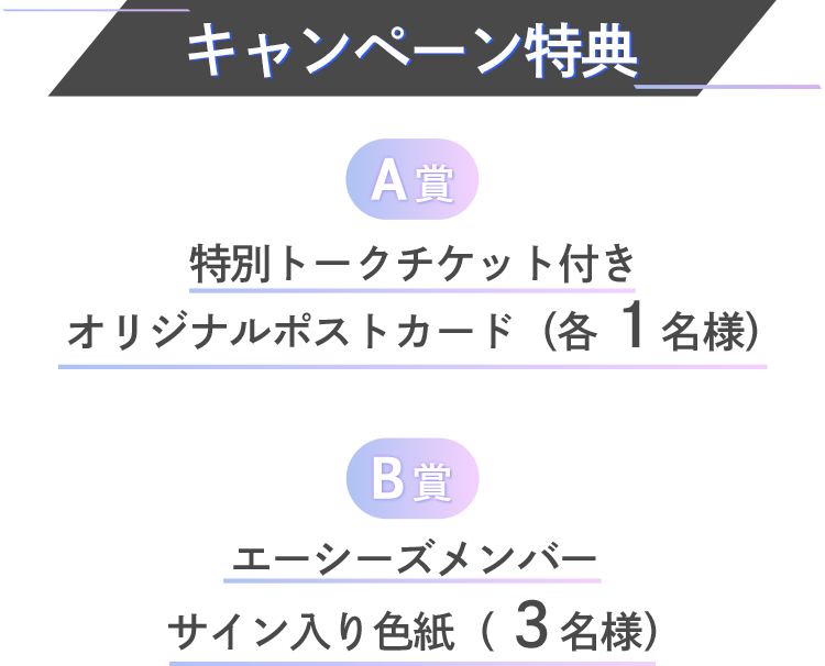 キャンペーン特典 A賞 特別トークチケット付きオリジナルポストカード(各1名様) B賞 エーシーズメンバーサイン入り色紙( 3名様)