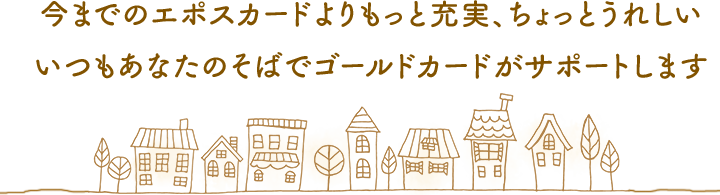 今までのエポスカードよりもっと充実、ちょっとうれしい いつもあなたのそばでゴールドカードがサポートします