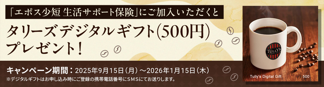 「エポス少短 生活サポート保険」にご加入いただくとタリーズデジタルギフト(500円)プレゼント!キャンペーン期間:2025年9月15日(月)〜2026年1月15日(木)※デジタルギフトはお申し込み時にご登録の携帯電話番号にSMSにてお送りします。