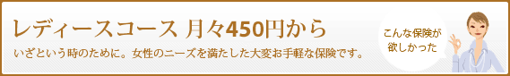 レディースコース 月々450円から いざという時のために。女性のニーズを満たした大変お手軽な保険です。