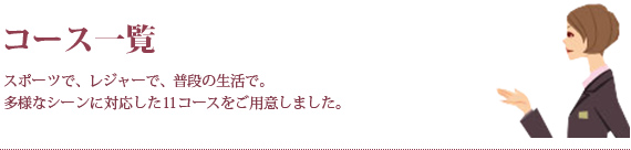 コース一覧 スポーツで、レジャーで、普段の生活で。多様なシーンに対応した11コースをご用意しました。