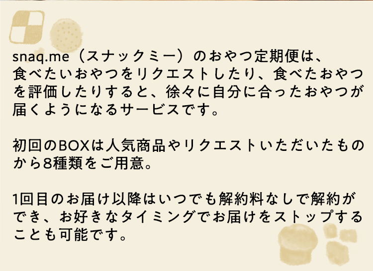 snaq.me(スナックミー)のおやつ定期便は、
食べたいおやつをリクエストしたり、食べたおやつを評価したりすると、徐々に自分に合ったおやつが届くようになるサービスです。
初回のBOXは人気商品やリクエストいただいたものから8種類をご用意。
1回目のお届け以降はいつでも解約料なしで解約ができ、お好きなタイミングでお届けをストップすることも可能です。