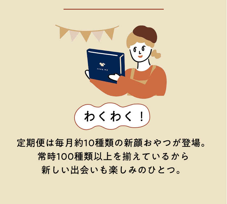 わくわく!定期便は毎月約10種類の新顔おやつが登場。常時100種類以上を揃えているから新しい出会いも楽しみのひとつ。