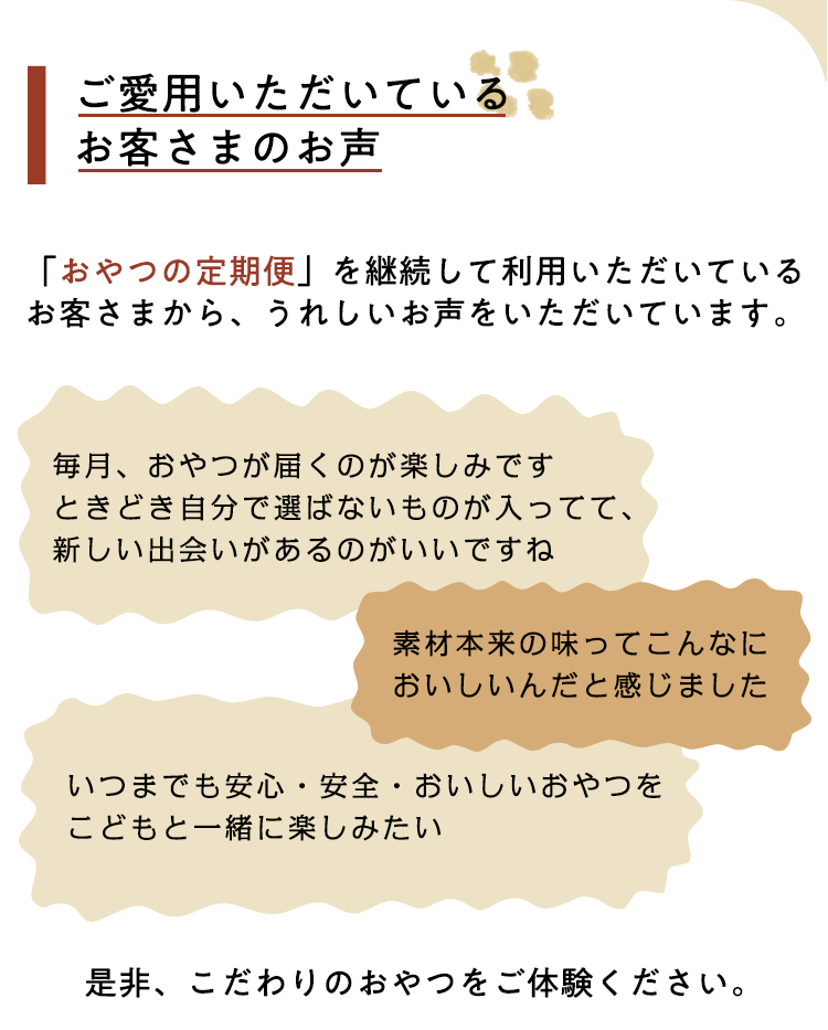 ご愛用いただいているお客さまのお声
「おやつの定期便」を継続して利用いただいているお客さまから、うれしいお声をいただいています。
毎月、おやつが届くのが楽しみですときどき自分で選ばないものが入ってて、新しい出会いがあるのがいいですね
素材本来の味ってこんなにおいしいんだと感じました
いつまでも安心・安全・おいしいおやつをこどもと一緒に楽しみたい
是非、こだわりのおやつをご体験ください。