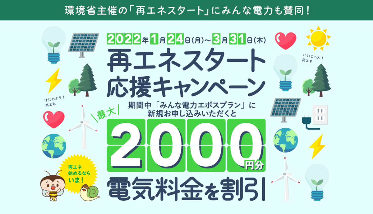 環境省主催の「再エネスタート」にみんな電力も賛同！ 2022年1月24日（月）〜3月31日（木） 再エネスタート応援キャンペーン 期間中「みんな電力エポスプラン」に新規お申し込みいただくと最大2000円分電気料金を割引 再エネ始めるならいま！