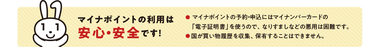 手順はカンタン3STEP 1準備マイナンバーを準備 2022年9月末までに申請したマイナンバーが対象です。 2予約マイナポイントを予約 3申込マイナポイントを申込(キャッシュレス決済サービスの選択) チャージorお買い物 ・チャージやお買い物の際にマイナンバーカードは使用しません 2022年1月1日〜2023年1月末までのチャージorお買い物が対象! マイナポイントの利用は安心・安全です! ・マイナポイントの予約・申込にはマイナンバーカードの「電子証明書」を使うので、なりすましなどの悪用は困難です。 ・国が買い物履歴を収集、保有することはできません。