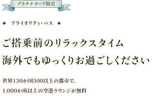 プラチナカード限定 プライオリティ・パス ご搭乗前のリラックスタイム 海外でもゆっくりお過ごしください 世界130か国500以上の都市で、1,000か所以上の空港ラウンジが無料